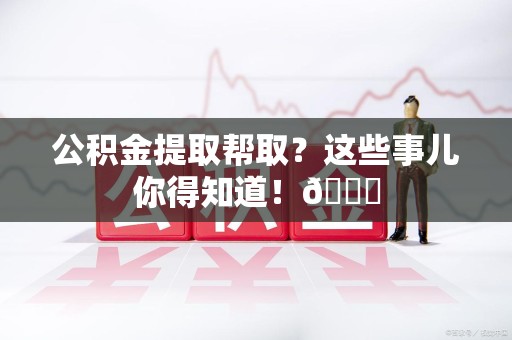 福鼎公积金提取帮取？这些事儿你得知道！😎