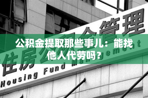 福鼎公积金提取那些事儿：能找他人代劳吗？